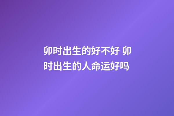 卯时出生的好不好 卯时出生的人命运好吗